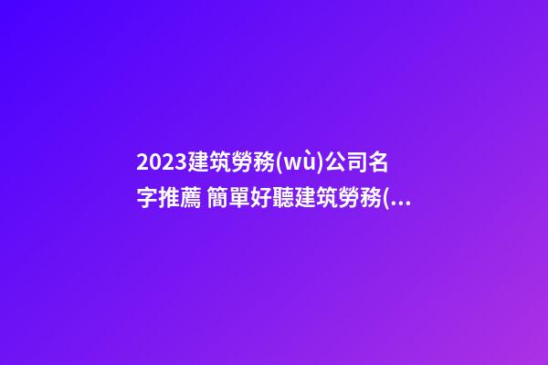2023建筑勞務(wù)公司名字推薦 簡單好聽建筑勞務(wù)公司名,起名之家-第1張-公司起名-玄機派